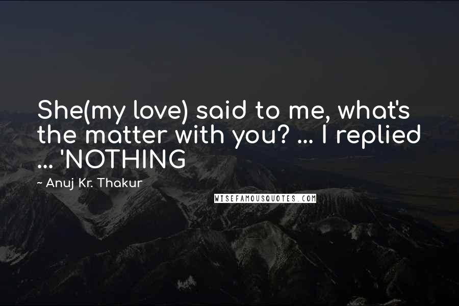 Anuj Kr. Thakur quotes: She(my love) said to me, what's the matter with you? ... I replied ... 'NOTHING
