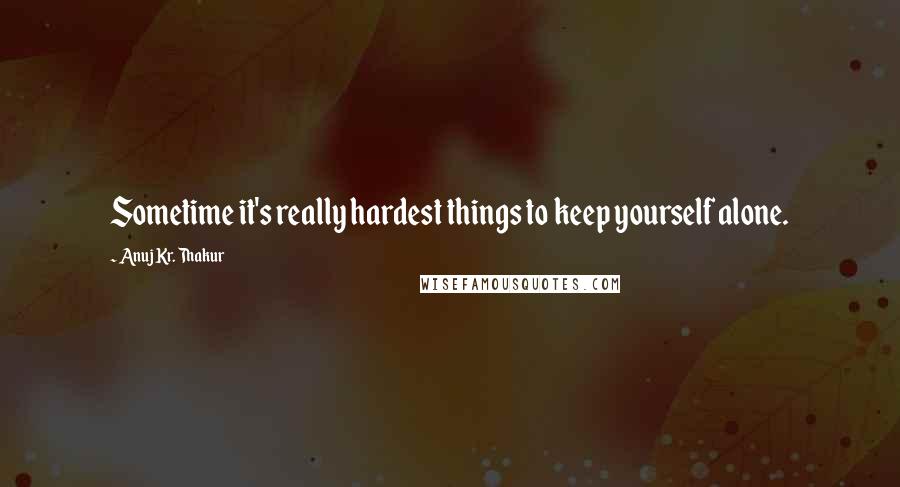 Anuj Kr. Thakur quotes: Sometime it's really hardest things to keep yourself alone.