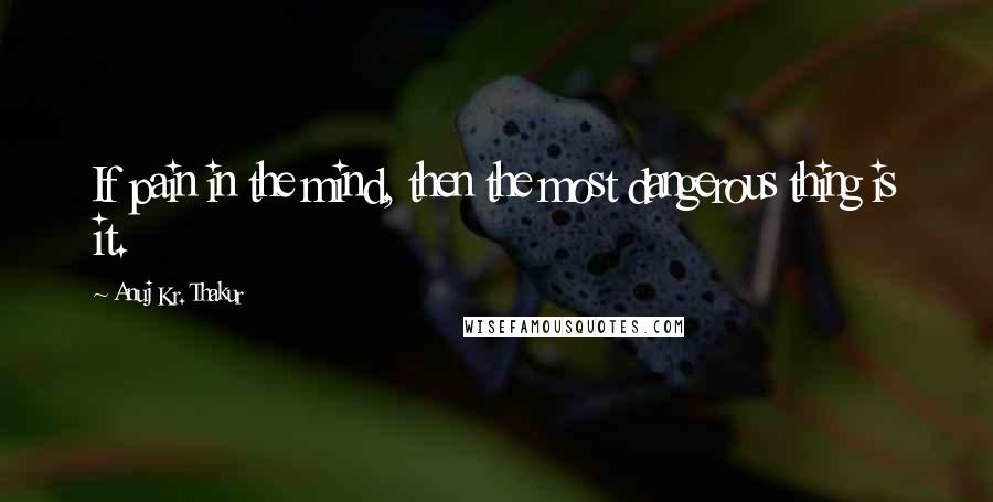 Anuj Kr. Thakur quotes: If pain in the mind, then the most dangerous thing is it.