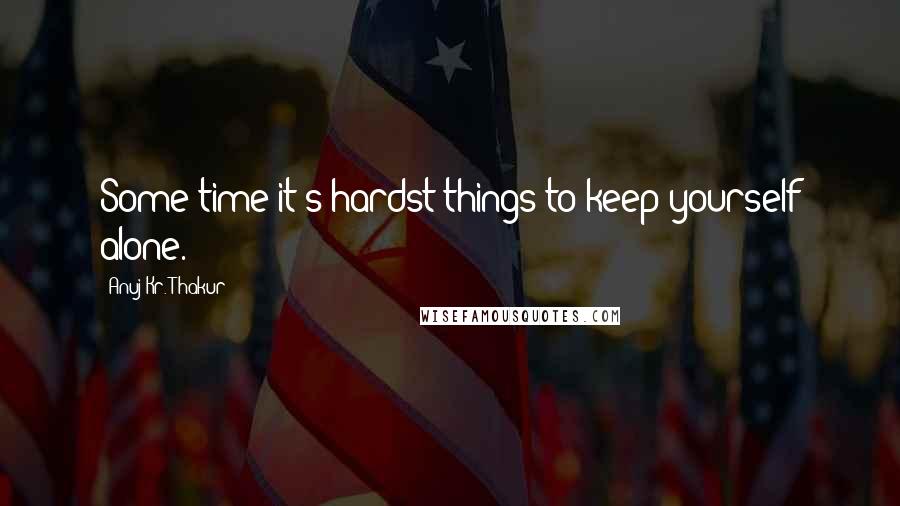 Anuj Kr. Thakur quotes: Some time it's hardst things to keep yourself alone.