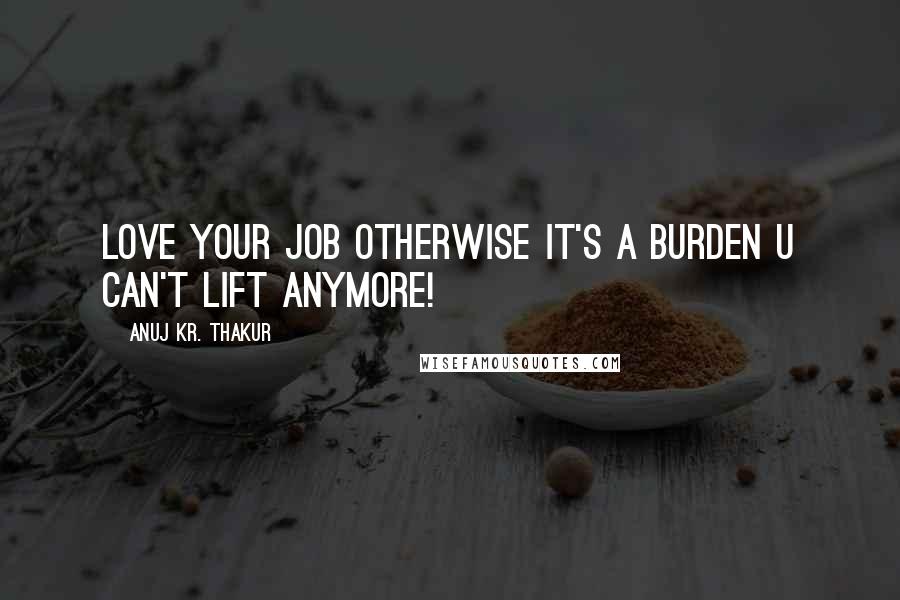 Anuj Kr. Thakur quotes: Love your job otherwise it's a burden u can't lift anymore!