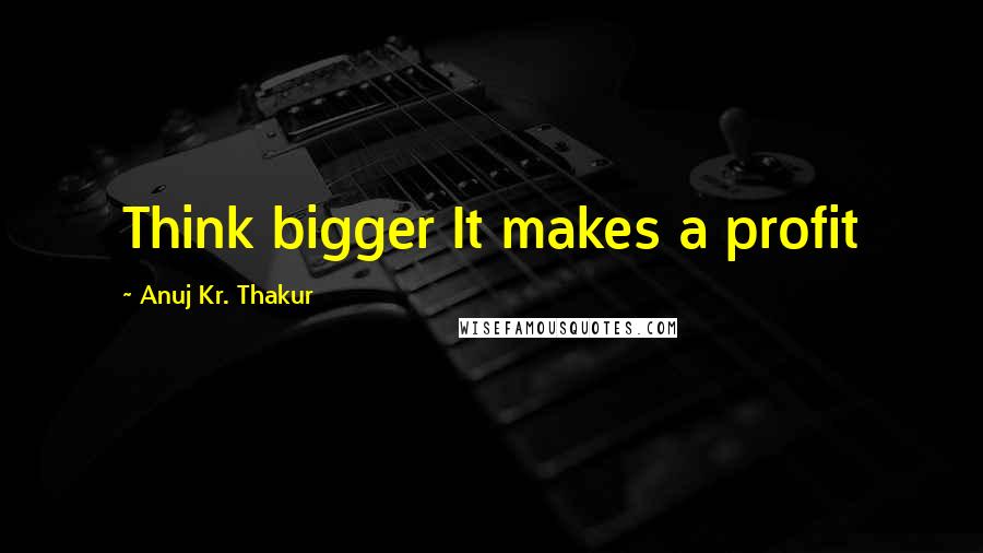 Anuj Kr. Thakur quotes: Think bigger It makes a profit