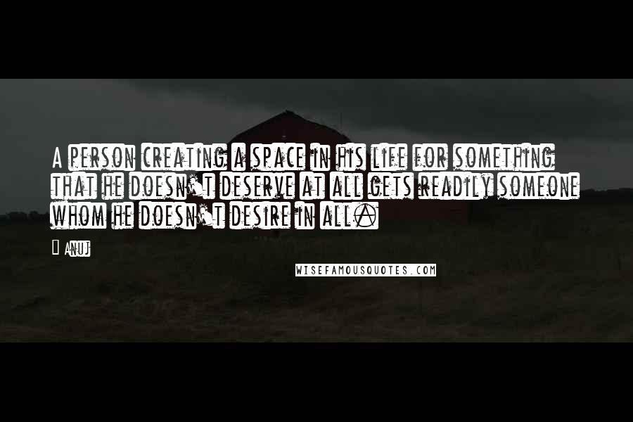 Anuj quotes: A person creating a space in his life for something that he doesn't deserve at all gets readily someone whom he doesn't desire in all.