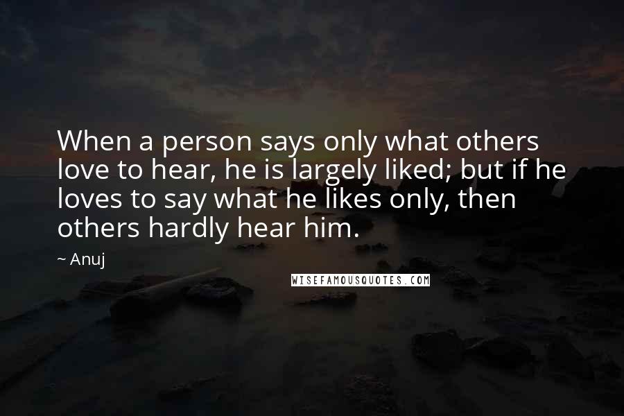 Anuj quotes: When a person says only what others love to hear, he is largely liked; but if he loves to say what he likes only, then others hardly hear him. Anuj quotes: When a person says only what others love to hear, he is largely liked; but if he loves to say what he likes only, then others hardly hear him.