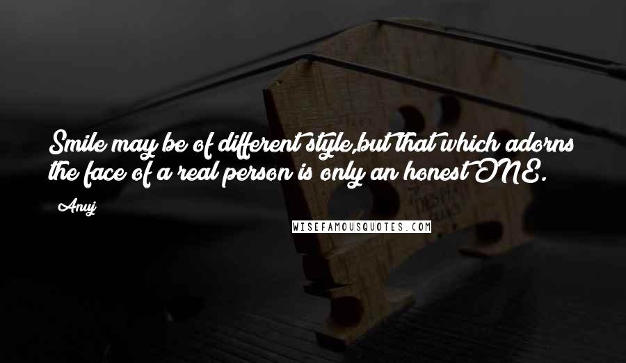 Anuj quotes: Smile may be of different style,but that which adorns the face of a real person is only an honest ONE. Anuj quotes: Smile may be of different style,but that which adorns the face of a real person is only an honest ONE.