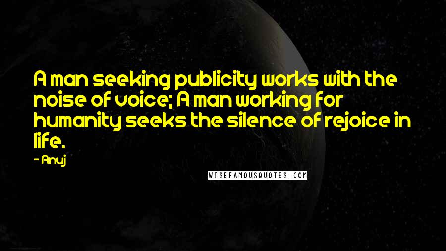 Anuj quotes: A man seeking publicity works with the noise of voice; A man working for humanity seeks the silence of rejoice in life.