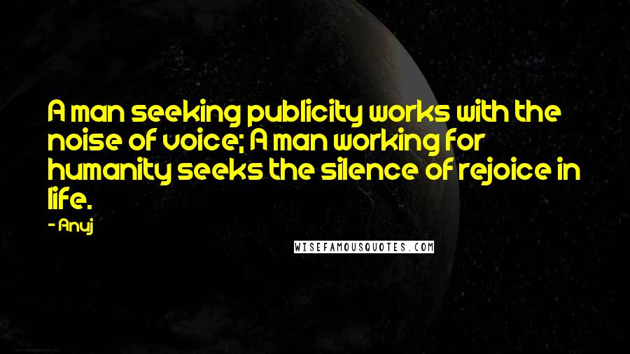 Anuj quotes: A man seeking publicity works with the noise of voice; A man working for humanity seeks the silence of rejoice in life. Anuj quotes: A man seeking publicity works with the noise of voice; A man working for humanity seeks the silence of rejoice in life.