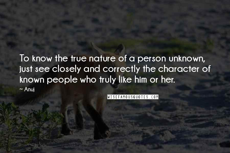 Anuj quotes: To know the true nature of a person unknown, just see closely and correctly the character of known people who truly like him or her. Anuj quotes: To know the true nature of a person unknown, just see closely and correctly the character of known people who truly like him or her.