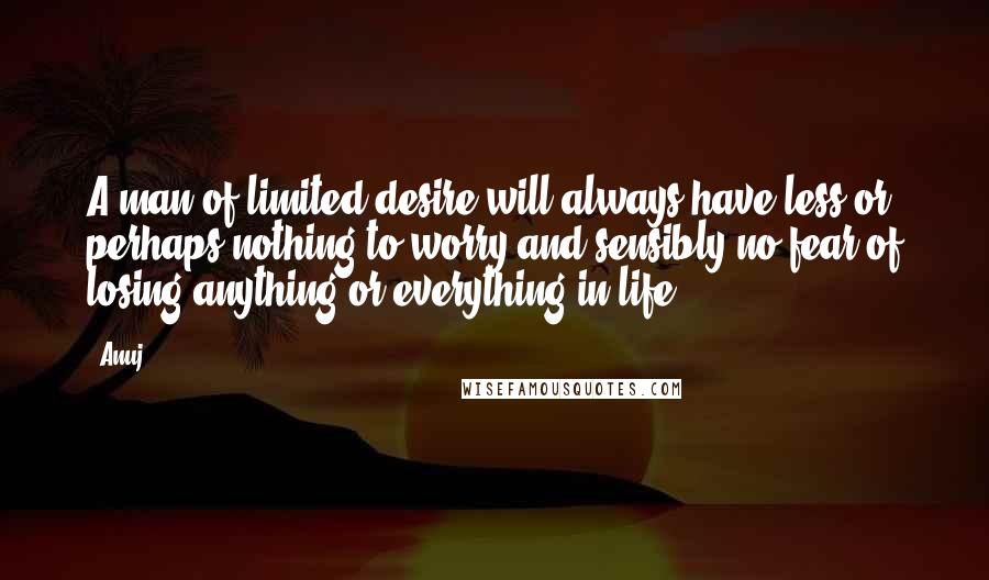 Anuj quotes: A man of limited desire will always have less or perhaps nothing to worry and sensibly no fear of losing anything or everything in life.