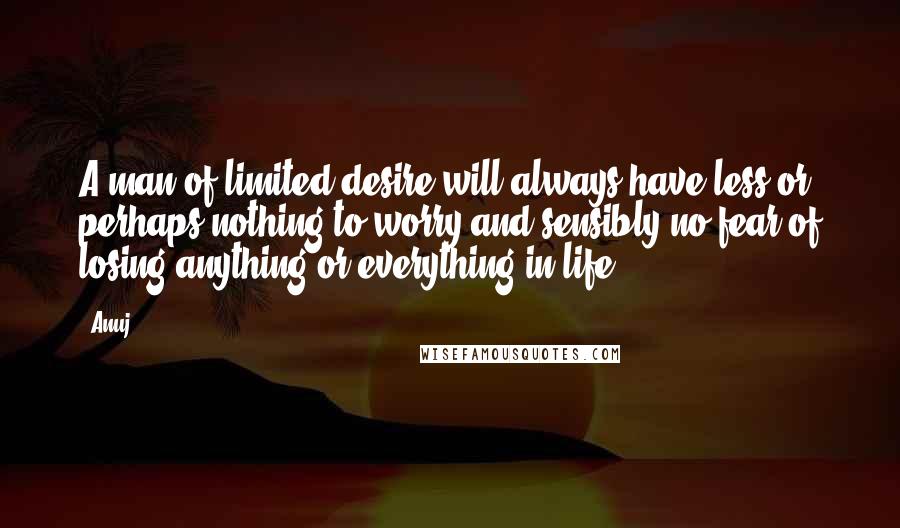 Anuj quotes: A man of limited desire will always have less or perhaps nothing to worry and sensibly no fear of losing anything or everything in life. Anuj quotes: A man of limited desire will always have less or perhaps nothing to worry and sensibly no fear of losing anything or everything in life.