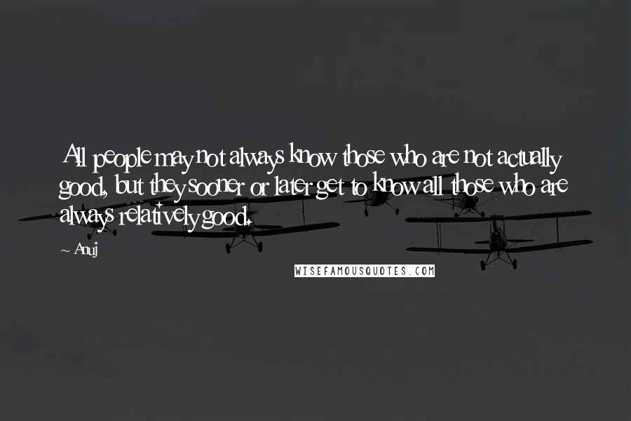Anuj quotes: All people may not always know those who are not actually good, but they sooner or later get to know all those who are always relatively good. Anuj quotes: All people may not always know those who are not actually good, but they sooner or later get to know all those who are always relatively good.
