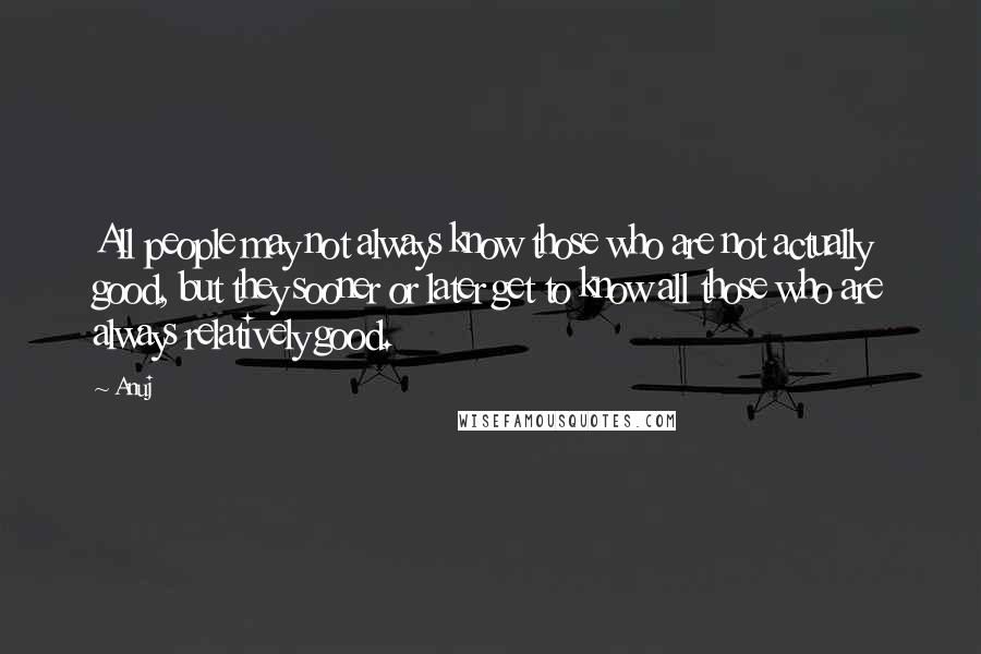 Anuj quotes: All people may not always know those who are not actually good, but they sooner or later get to know all those who are always relatively good.