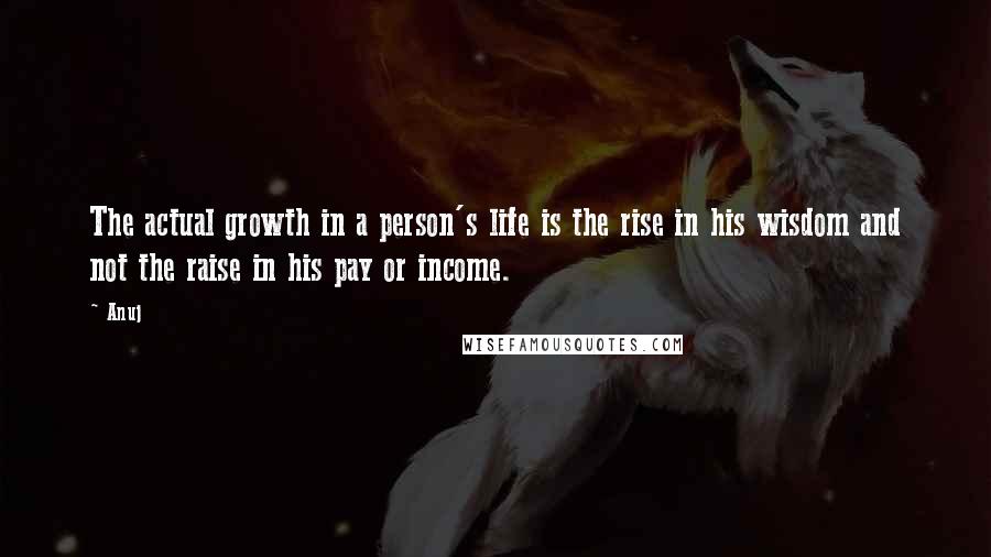 Anuj quotes: The actual growth in a person's life is the rise in his wisdom and not the raise in his pay or income. Anuj quotes: The actual growth in a person's life is the rise in his wisdom and not the raise in his pay or income.