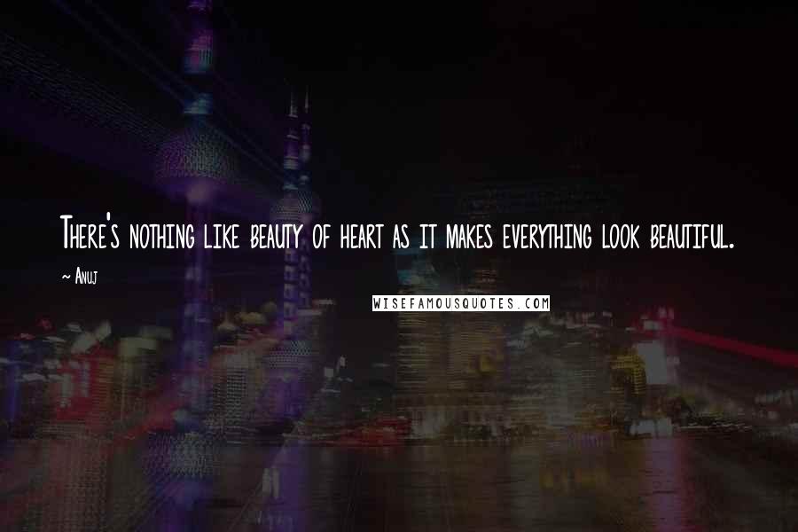 Anuj quotes: There's nothing like beauty of heart as it makes everything look beautiful.