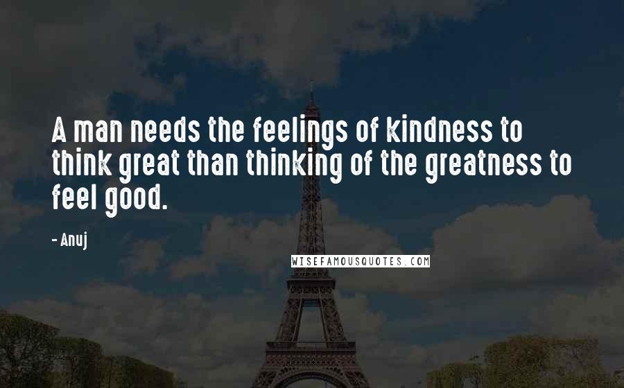 Anuj quotes: A man needs the feelings of kindness to think great than thinking of the greatness to feel good.