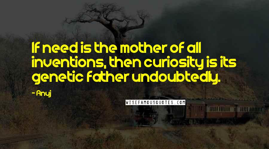 Anuj quotes: If need is the mother of all inventions, then curiosity is its genetic father undoubtedly.