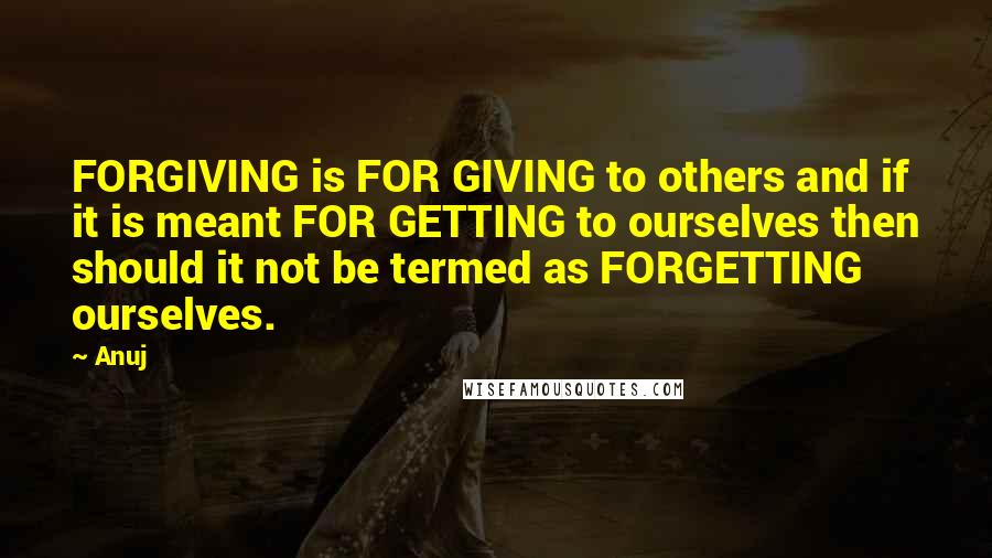 Anuj quotes: FORGIVING is FOR GIVING to others and if it is meant FOR GETTING to ourselves then should it not be termed as FORGETTING ourselves.