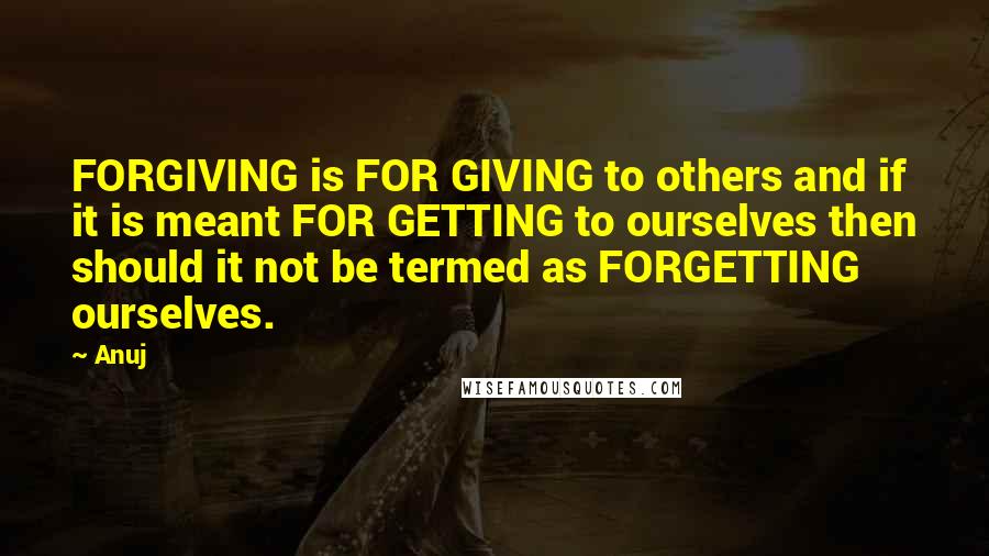 Anuj quotes: FORGIVING is FOR GIVING to others and if it is meant FOR GETTING to ourselves then should it not be termed as FORGETTING ourselves. Anuj quotes: FORGIVING is FOR GIVING to others and if it is meant FOR GETTING to ourselves then should it not be termed as FORGETTING ourselves.