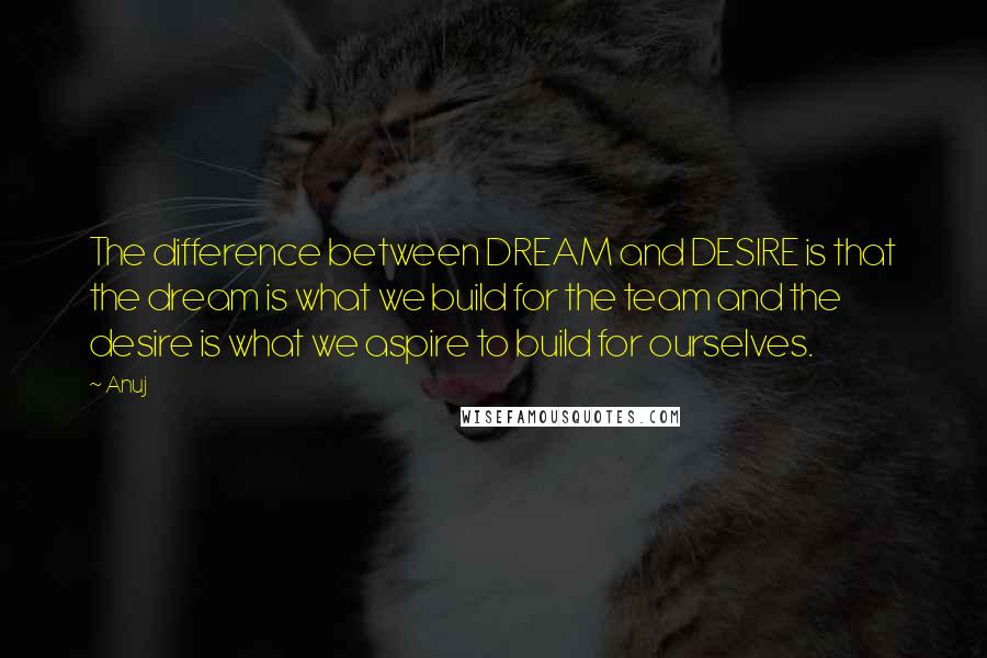 Anuj quotes: The difference between DREAM and DESIRE is that the dream is what we build for the team and the desire is what we aspire to build for ourselves. Anuj quotes: The difference between DREAM and DESIRE is that the dream is what we build for the team and the desire is what we aspire to build for ourselves.