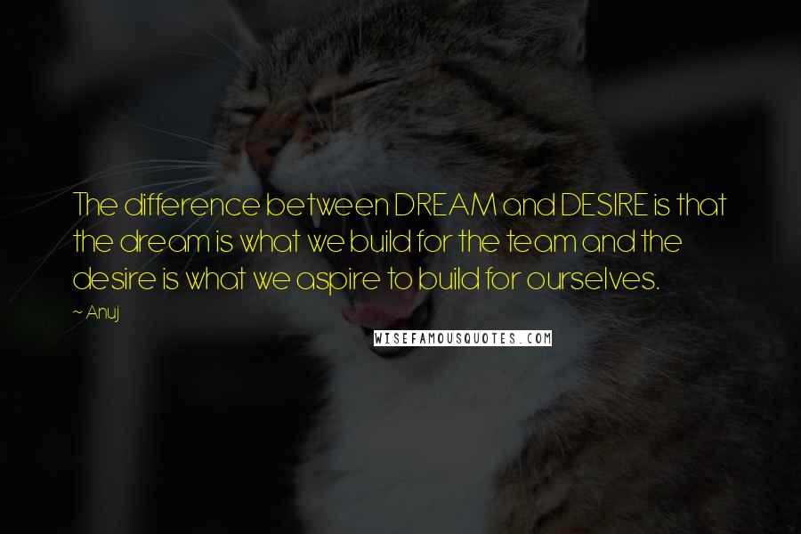 Anuj quotes: The difference between DREAM and DESIRE is that the dream is what we build for the team and the desire is what we aspire to build for ourselves.