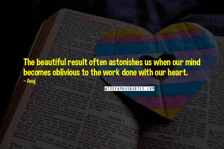 Anuj quotes: The beautiful result often astonishes us when our mind becomes oblivious to the work done with our heart. Anuj quotes: The beautiful result often astonishes us when our mind becomes oblivious to the work done with our heart.