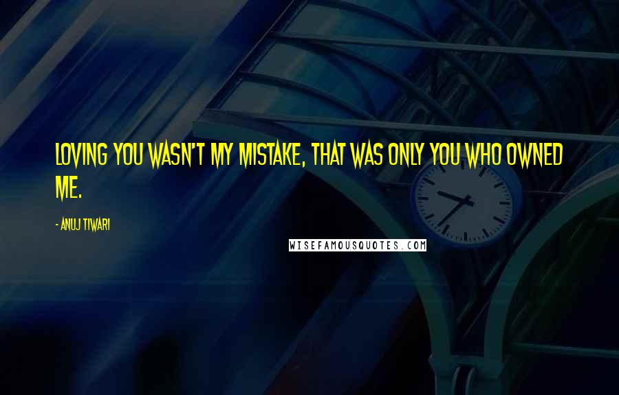 Anuj Tiwari quotes: Loving you wasn't my mistake, that was only you who owned me.