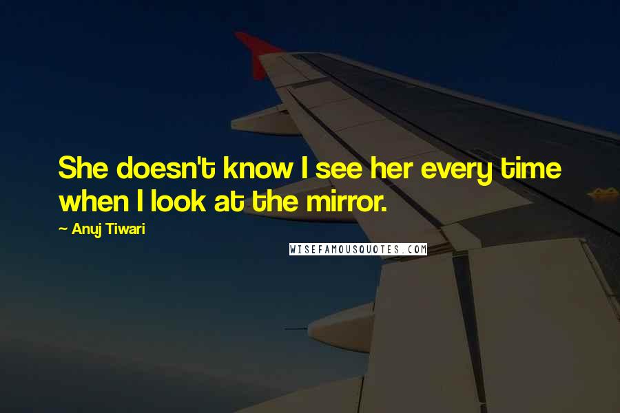 Anuj Tiwari quotes: She doesn't know I see her every time when I look at the mirror.