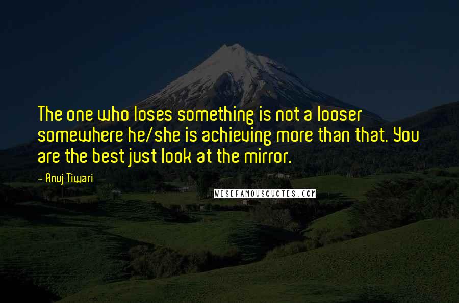 Anuj Tiwari quotes: The one who loses something is not a looser somewhere he/she is achieving more than that. You are the best just look at the mirror.