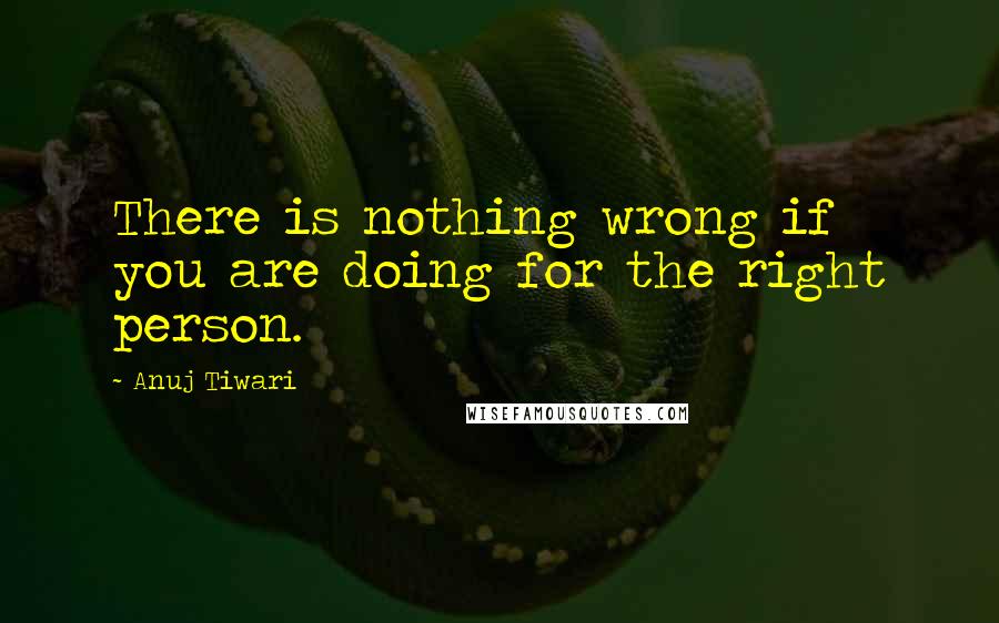 Anuj Tiwari quotes: There is nothing wrong if you are doing for the right person.