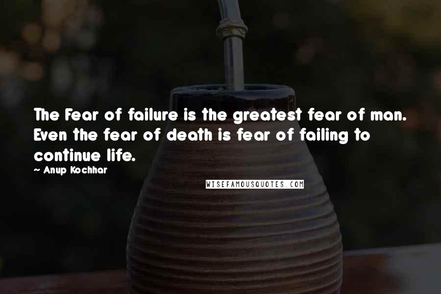 Anup Kochhar quotes: The Fear of failure is the greatest fear of man. Even the fear of death is fear of failing to continue life.
