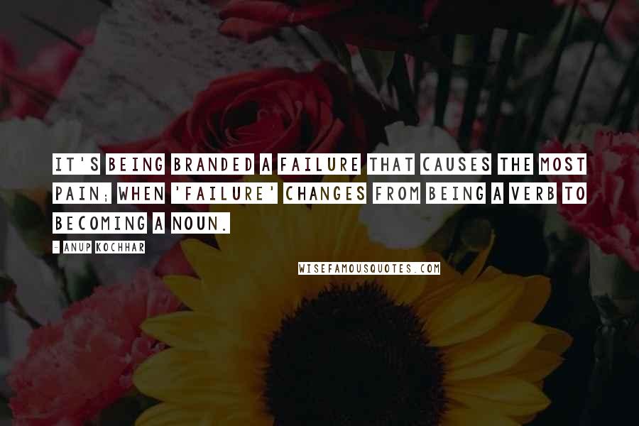 Anup Kochhar quotes: it's being branded a failure that causes the most pain; when 'failure' changes from being a verb to becoming a noun.