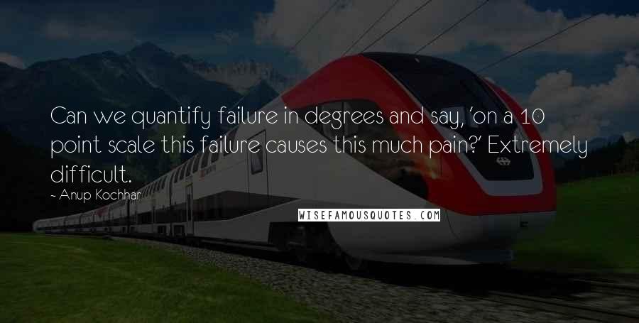 Anup Kochhar quotes: Can we quantify failure in degrees and say, 'on a 10 point scale this failure causes this much pain?' Extremely difficult.