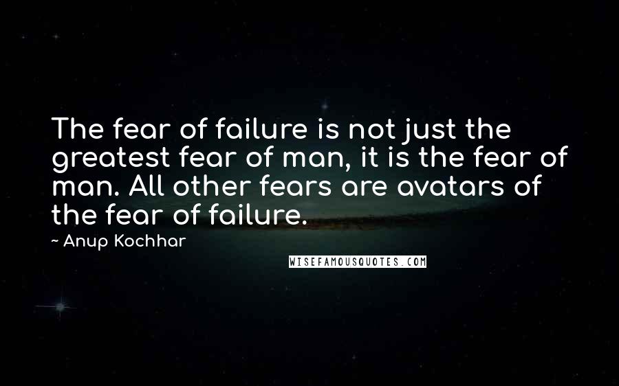 Anup Kochhar quotes: The fear of failure is not just the greatest fear of man, it is the fear of man. All other fears are avatars of the fear of failure.