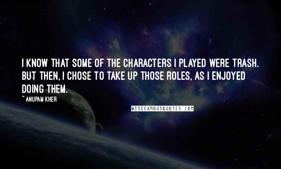 Anupam Kher quotes: I know that some of the characters I played were trash. But then, I chose to take up those roles, as I enjoyed doing them.