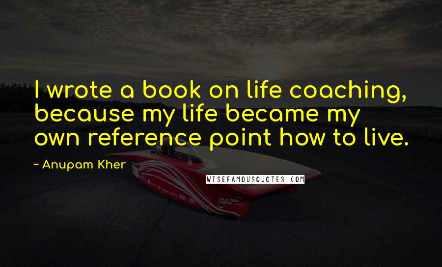 Anupam Kher quotes: I wrote a book on life coaching, because my life became my own reference point how to live.
