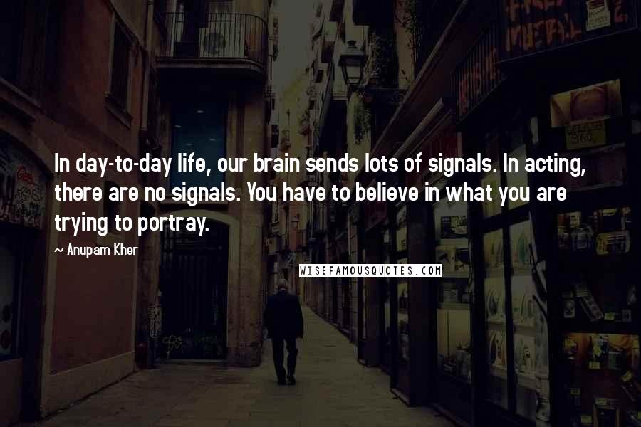 Anupam Kher quotes: In day-to-day life, our brain sends lots of signals. In acting, there are no signals. You have to believe in what you are trying to portray.