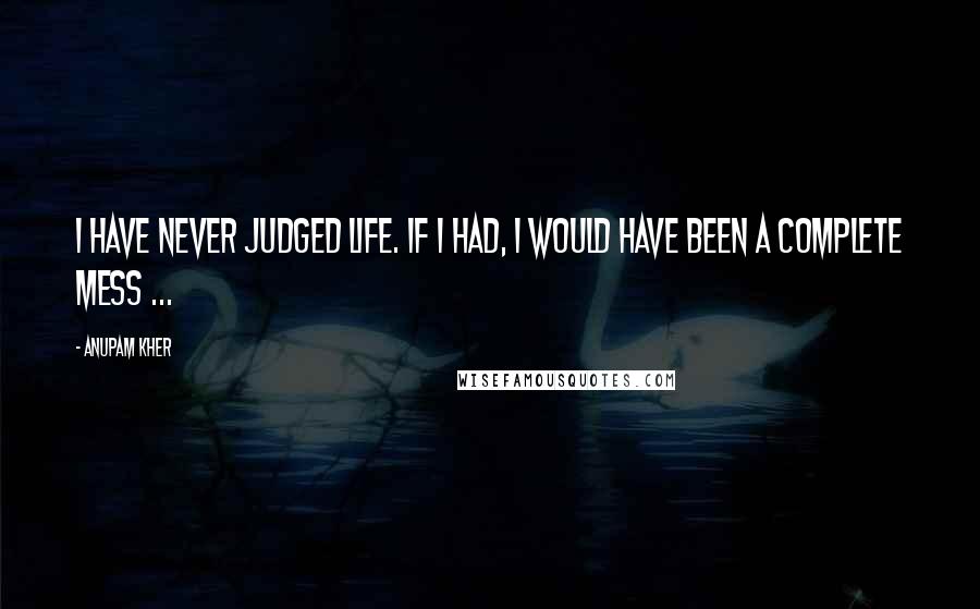 Anupam Kher quotes: I have never judged life. If I had, I would have been a complete mess ...