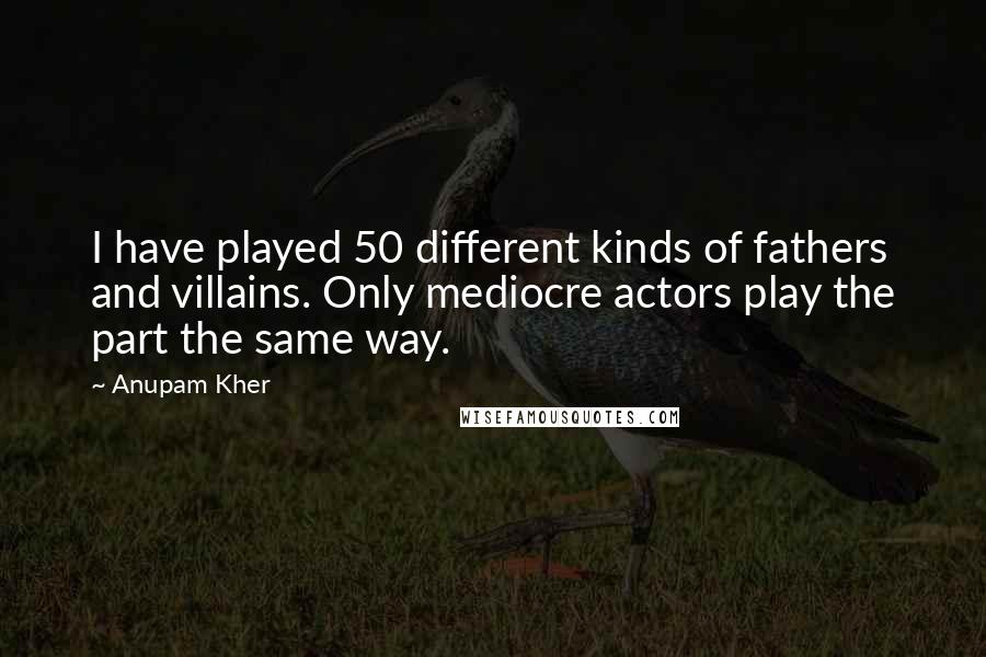 Anupam Kher quotes: I have played 50 different kinds of fathers and villains. Only mediocre actors play the part the same way.