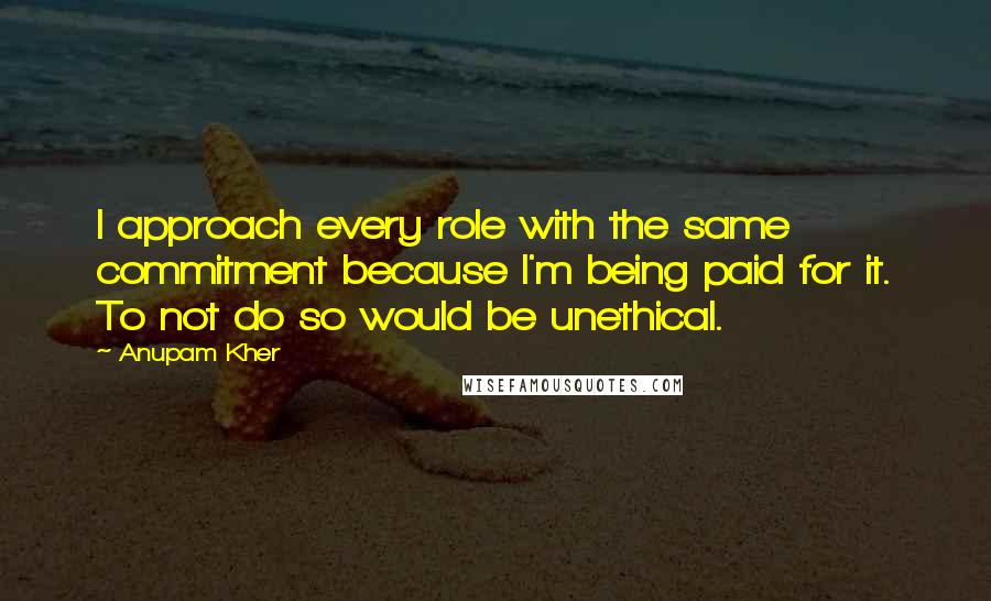Anupam Kher quotes: I approach every role with the same commitment because I'm being paid for it. To not do so would be unethical.