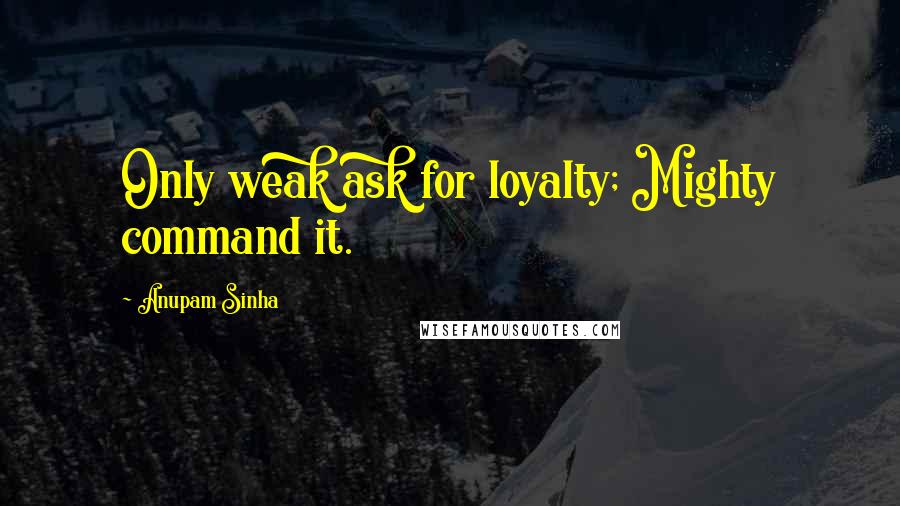 Anupam Sinha quotes: Only weak ask for loyalty; Mighty command it.