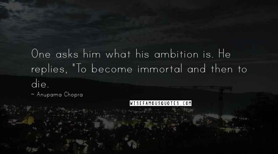 Anupama Chopra quotes: One asks him what his ambition is. He replies, "To become immortal and then to die.