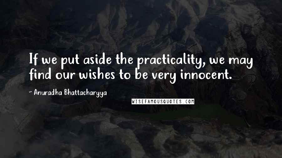 Anuradha Bhattacharyya quotes: If we put aside the practicality, we may find our wishes to be very innocent.