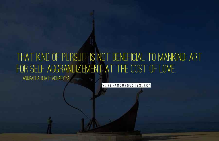 Anuradha Bhattacharyya quotes: That kind of pursuit is not beneficial to mankind: art for self aggrandizement at the cost of love.