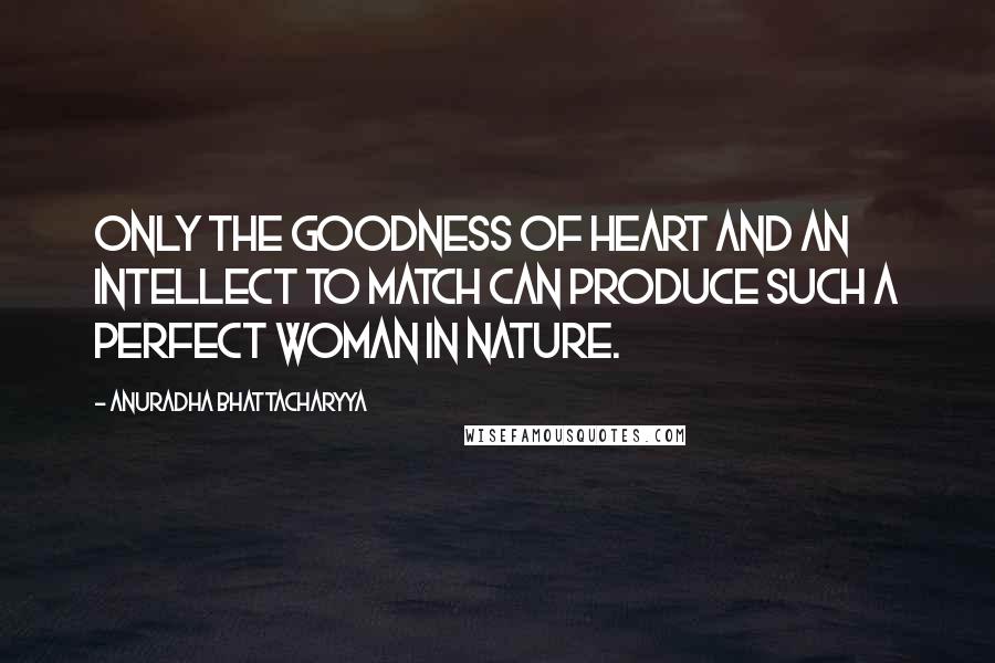 Anuradha Bhattacharyya quotes: Only the goodness of heart and an intellect to match can produce such a perfect woman in nature.