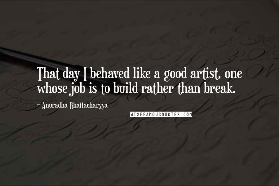 Anuradha Bhattacharyya quotes: That day I behaved like a good artist, one whose job is to build rather than break.