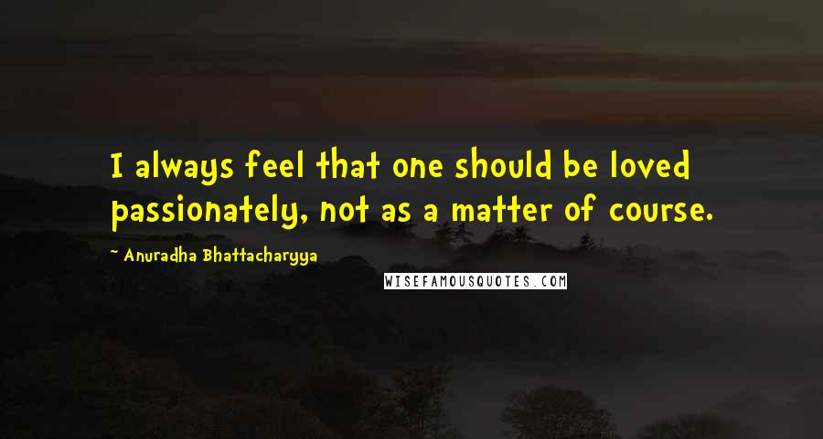 Anuradha Bhattacharyya quotes: I always feel that one should be loved passionately, not as a matter of course.