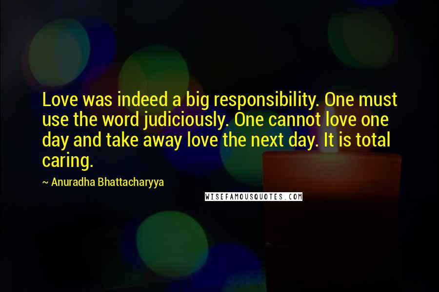 Anuradha Bhattacharyya quotes: Love was indeed a big responsibility. One must use the word judiciously. One cannot love one day and take away love the next day. It is total caring.