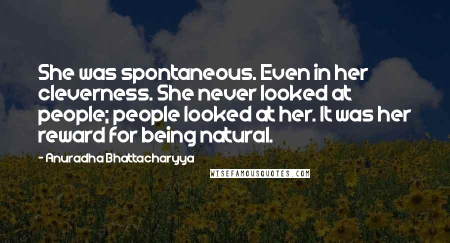 Anuradha Bhattacharyya quotes: She was spontaneous. Even in her cleverness. She never looked at people; people looked at her. It was her reward for being natural.