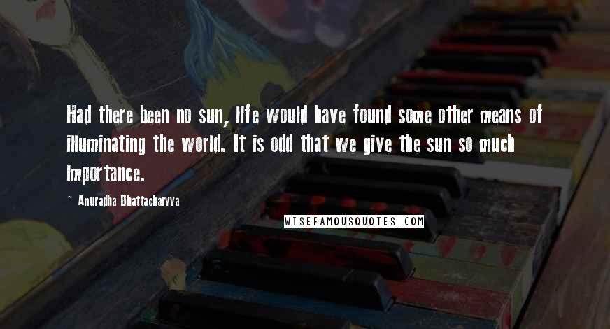Anuradha Bhattacharyya quotes: Had there been no sun, life would have found some other means of illuminating the world. It is odd that we give the sun so much importance.