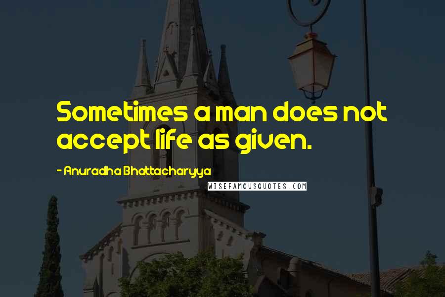 Anuradha Bhattacharyya quotes: Sometimes a man does not accept life as given.